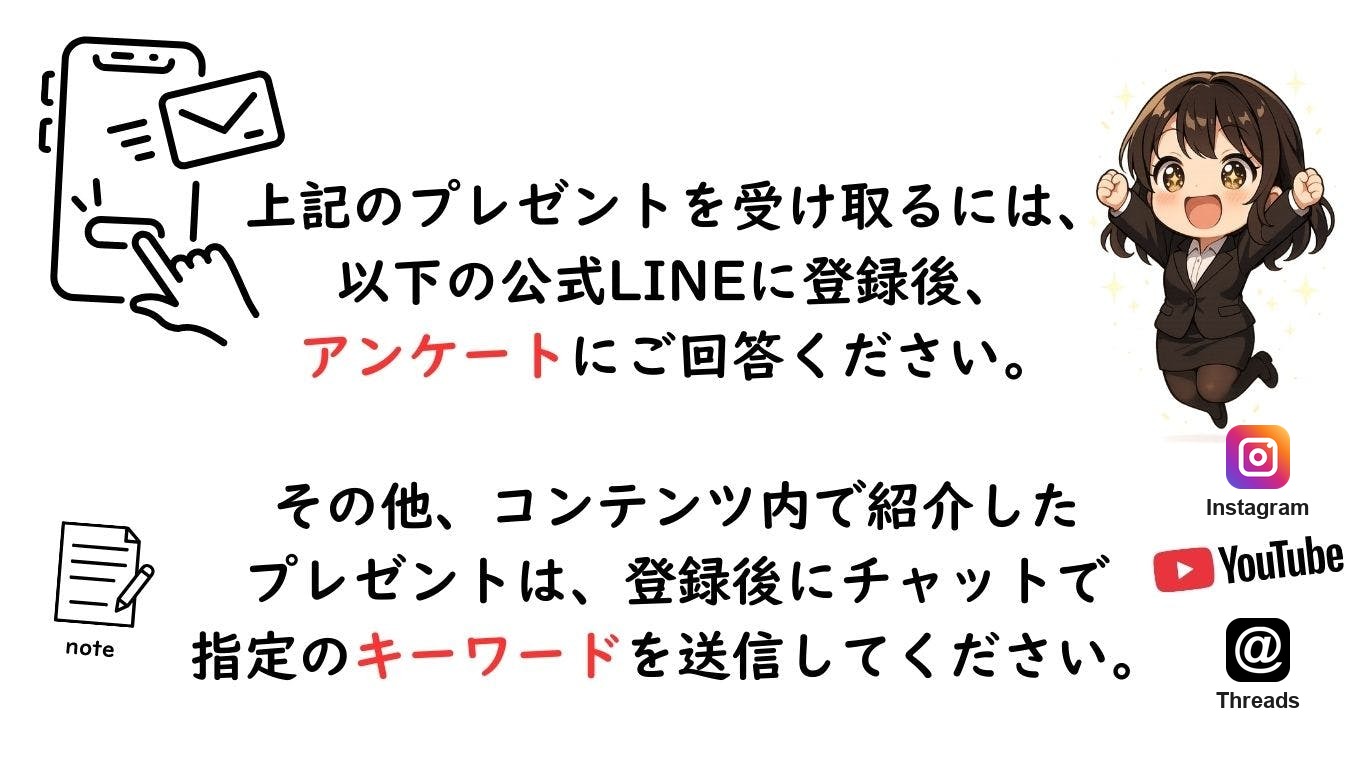 プレゼントの受け取り方法。公式LINEに登録後、アンケートにご回答ください。その他のプレゼントは登録後にチャットで指定のキーワードを送信してください